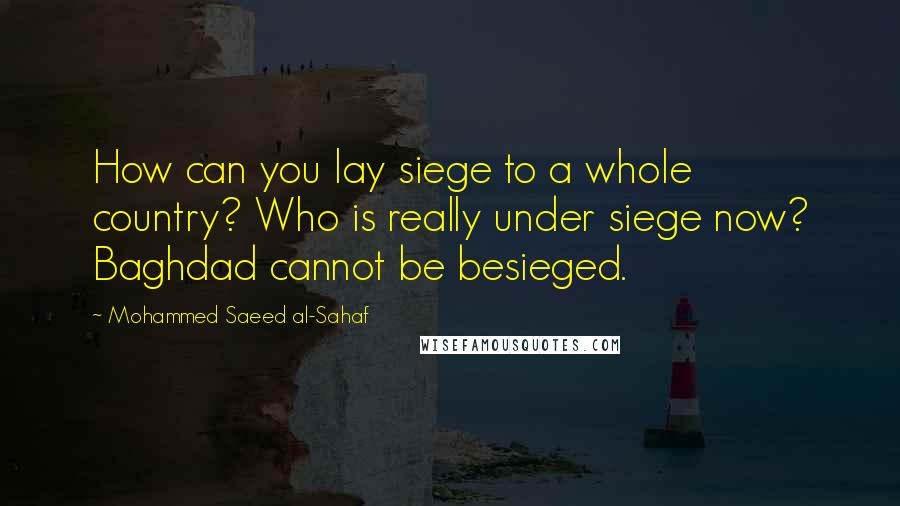 Mohammed Saeed Al-Sahaf Quotes: How can you lay siege to a whole country? Who is really under siege now? Baghdad cannot be besieged.