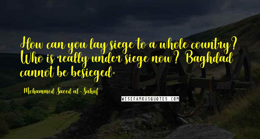 Mohammed Saeed Al-Sahaf Quotes: How can you lay siege to a whole country? Who is really under siege now? Baghdad cannot be besieged.