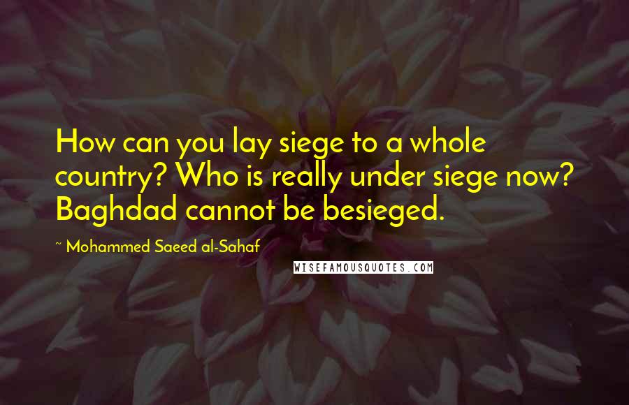 Mohammed Saeed Al-Sahaf Quotes: How can you lay siege to a whole country? Who is really under siege now? Baghdad cannot be besieged.