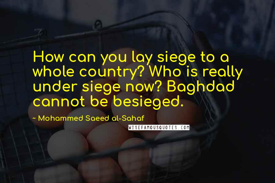 Mohammed Saeed Al-Sahaf Quotes: How can you lay siege to a whole country? Who is really under siege now? Baghdad cannot be besieged.