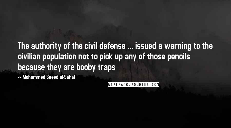 Mohammed Saeed Al-Sahaf Quotes: The authority of the civil defense ... issued a warning to the civilian population not to pick up any of those pencils because they are booby traps