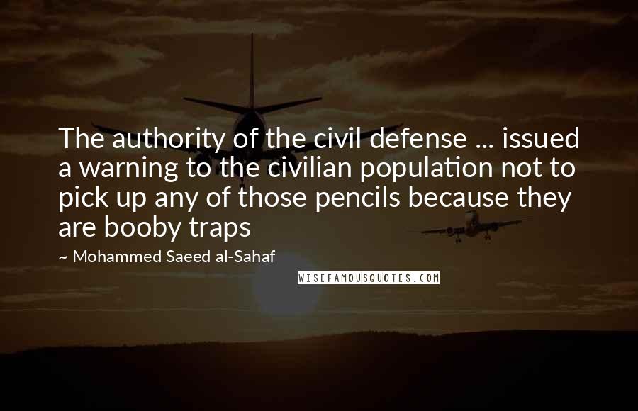 Mohammed Saeed Al-Sahaf Quotes: The authority of the civil defense ... issued a warning to the civilian population not to pick up any of those pencils because they are booby traps