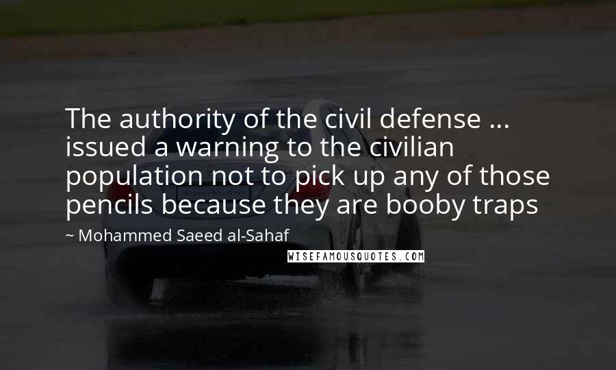 Mohammed Saeed Al-Sahaf Quotes: The authority of the civil defense ... issued a warning to the civilian population not to pick up any of those pencils because they are booby traps