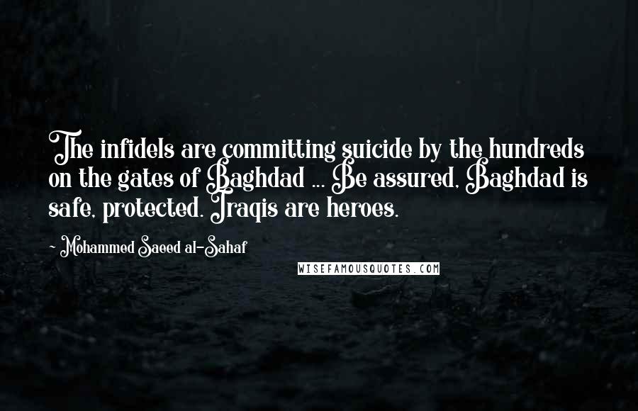 Mohammed Saeed Al-Sahaf Quotes: The infidels are committing suicide by the hundreds on the gates of Baghdad ... Be assured, Baghdad is safe, protected. Iraqis are heroes.