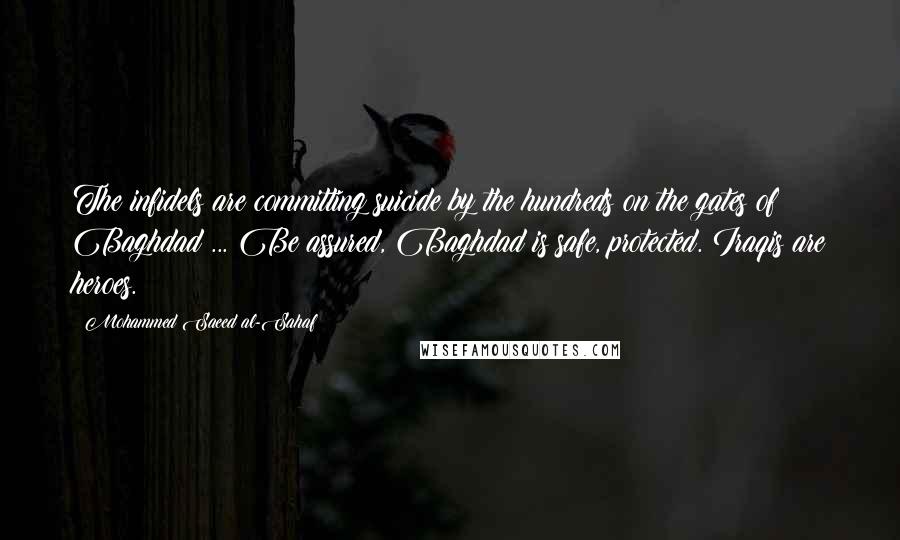 Mohammed Saeed Al-Sahaf Quotes: The infidels are committing suicide by the hundreds on the gates of Baghdad ... Be assured, Baghdad is safe, protected. Iraqis are heroes.