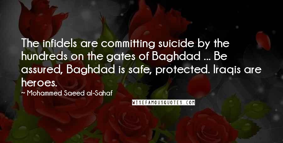 Mohammed Saeed Al-Sahaf Quotes: The infidels are committing suicide by the hundreds on the gates of Baghdad ... Be assured, Baghdad is safe, protected. Iraqis are heroes.