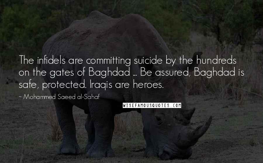 Mohammed Saeed Al-Sahaf Quotes: The infidels are committing suicide by the hundreds on the gates of Baghdad ... Be assured, Baghdad is safe, protected. Iraqis are heroes.
