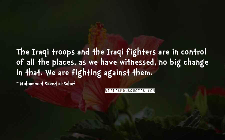 Mohammed Saeed Al-Sahaf Quotes: The Iraqi troops and the Iraqi fighters are in control of all the places, as we have witnessed, no big change in that. We are fighting against them.