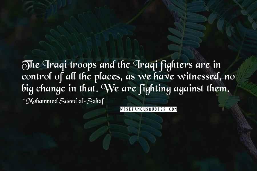 Mohammed Saeed Al-Sahaf Quotes: The Iraqi troops and the Iraqi fighters are in control of all the places, as we have witnessed, no big change in that. We are fighting against them.
