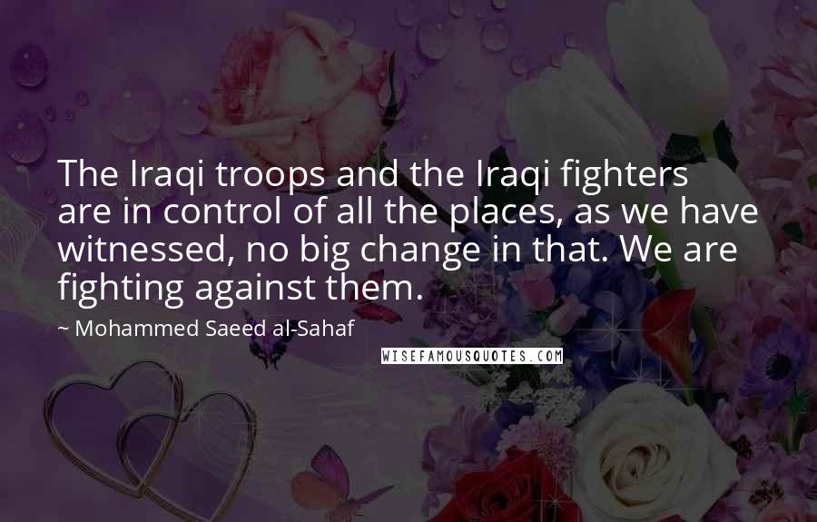 Mohammed Saeed Al-Sahaf Quotes: The Iraqi troops and the Iraqi fighters are in control of all the places, as we have witnessed, no big change in that. We are fighting against them.