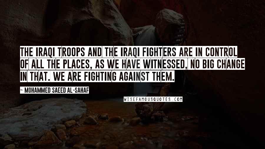 Mohammed Saeed Al-Sahaf Quotes: The Iraqi troops and the Iraqi fighters are in control of all the places, as we have witnessed, no big change in that. We are fighting against them.