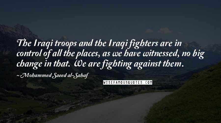 Mohammed Saeed Al-Sahaf Quotes: The Iraqi troops and the Iraqi fighters are in control of all the places, as we have witnessed, no big change in that. We are fighting against them.