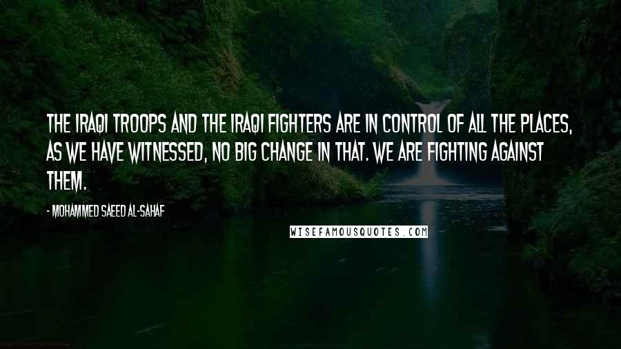 Mohammed Saeed Al-Sahaf Quotes: The Iraqi troops and the Iraqi fighters are in control of all the places, as we have witnessed, no big change in that. We are fighting against them.