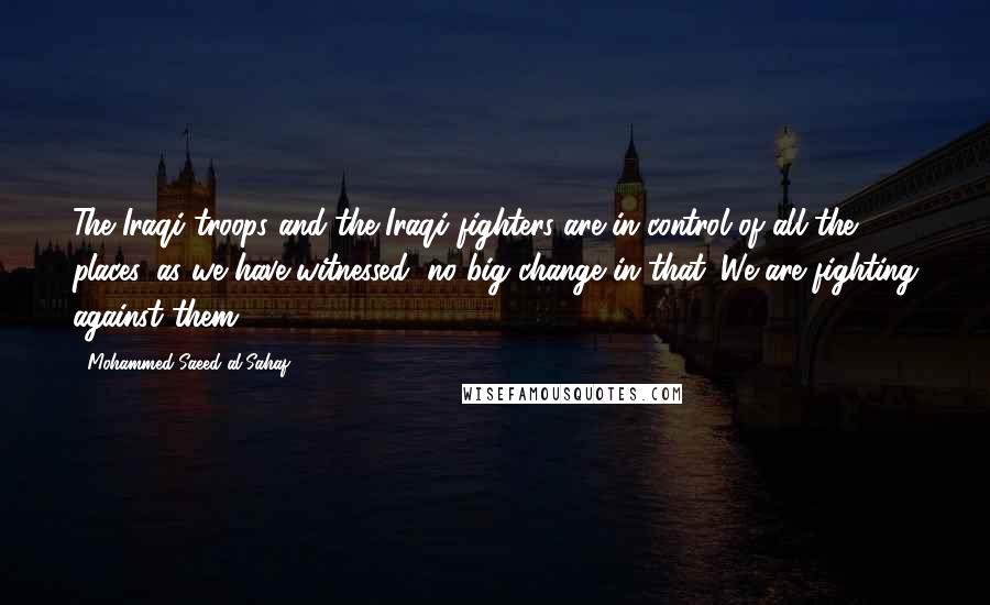 Mohammed Saeed Al-Sahaf Quotes: The Iraqi troops and the Iraqi fighters are in control of all the places, as we have witnessed, no big change in that. We are fighting against them.
