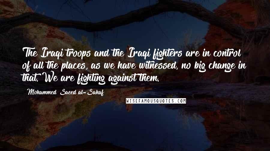 Mohammed Saeed Al-Sahaf Quotes: The Iraqi troops and the Iraqi fighters are in control of all the places, as we have witnessed, no big change in that. We are fighting against them.