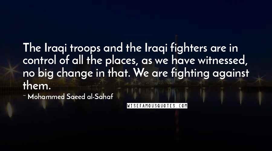 Mohammed Saeed Al-Sahaf Quotes: The Iraqi troops and the Iraqi fighters are in control of all the places, as we have witnessed, no big change in that. We are fighting against them.
