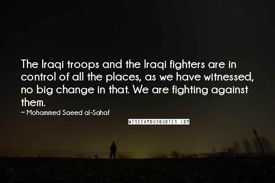 Mohammed Saeed Al-Sahaf Quotes: The Iraqi troops and the Iraqi fighters are in control of all the places, as we have witnessed, no big change in that. We are fighting against them.