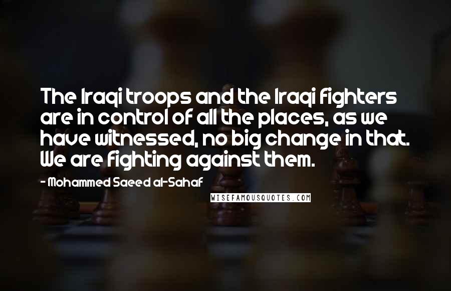 Mohammed Saeed Al-Sahaf Quotes: The Iraqi troops and the Iraqi fighters are in control of all the places, as we have witnessed, no big change in that. We are fighting against them.
