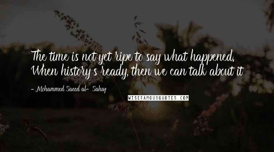 Mohammed Saeed Al-Sahaf Quotes: The time is not yet ripe to say what happened. When history's ready, then we can talk about it