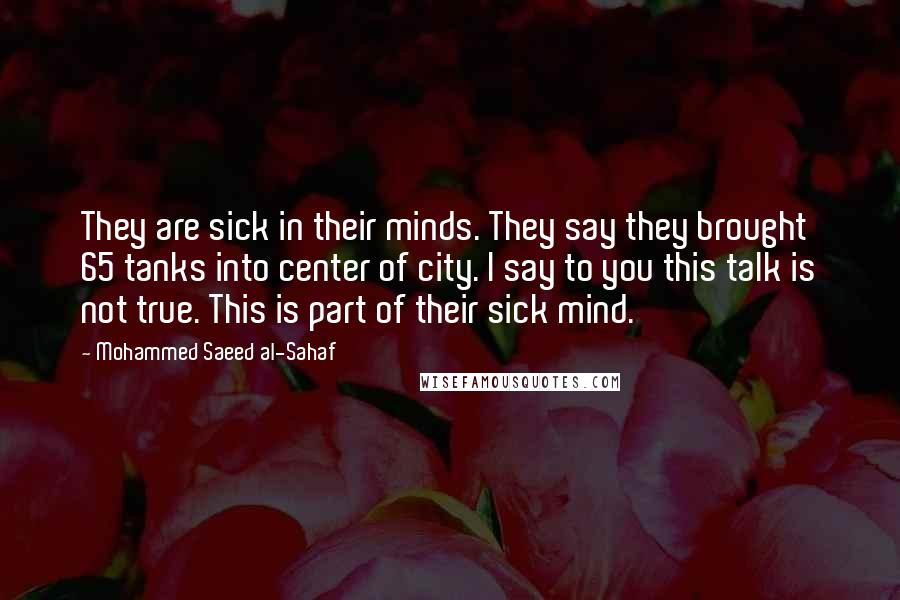 Mohammed Saeed Al-Sahaf Quotes: They are sick in their minds. They say they brought 65 tanks into center of city. I say to you this talk is not true. This is part of their sick mind.