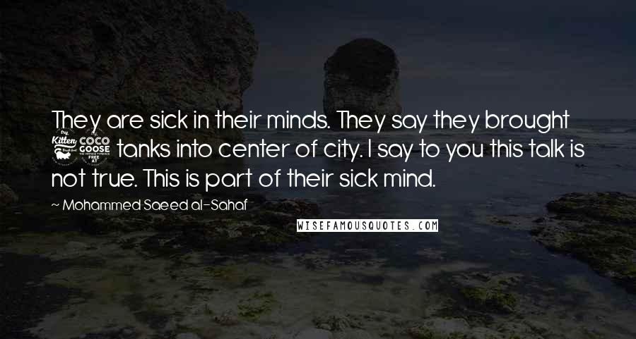 Mohammed Saeed Al-Sahaf Quotes: They are sick in their minds. They say they brought 65 tanks into center of city. I say to you this talk is not true. This is part of their sick mind.