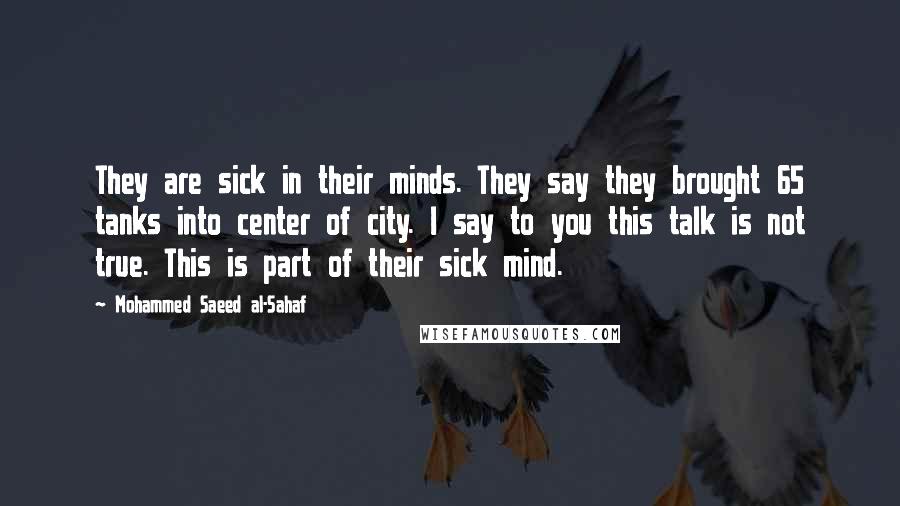 Mohammed Saeed Al-Sahaf Quotes: They are sick in their minds. They say they brought 65 tanks into center of city. I say to you this talk is not true. This is part of their sick mind.