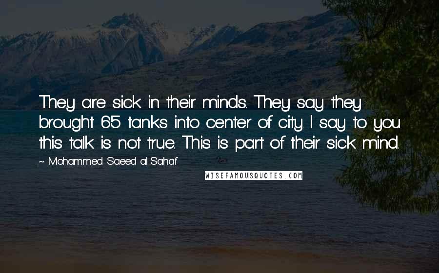 Mohammed Saeed Al-Sahaf Quotes: They are sick in their minds. They say they brought 65 tanks into center of city. I say to you this talk is not true. This is part of their sick mind.