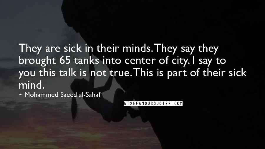 Mohammed Saeed Al-Sahaf Quotes: They are sick in their minds. They say they brought 65 tanks into center of city. I say to you this talk is not true. This is part of their sick mind.