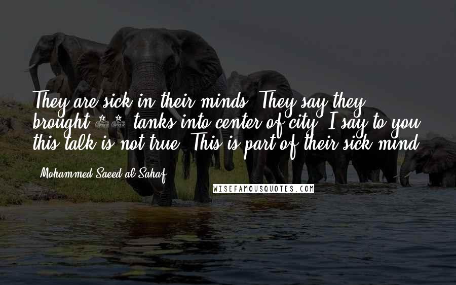 Mohammed Saeed Al-Sahaf Quotes: They are sick in their minds. They say they brought 65 tanks into center of city. I say to you this talk is not true. This is part of their sick mind.
