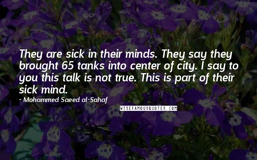 Mohammed Saeed Al-Sahaf Quotes: They are sick in their minds. They say they brought 65 tanks into center of city. I say to you this talk is not true. This is part of their sick mind.