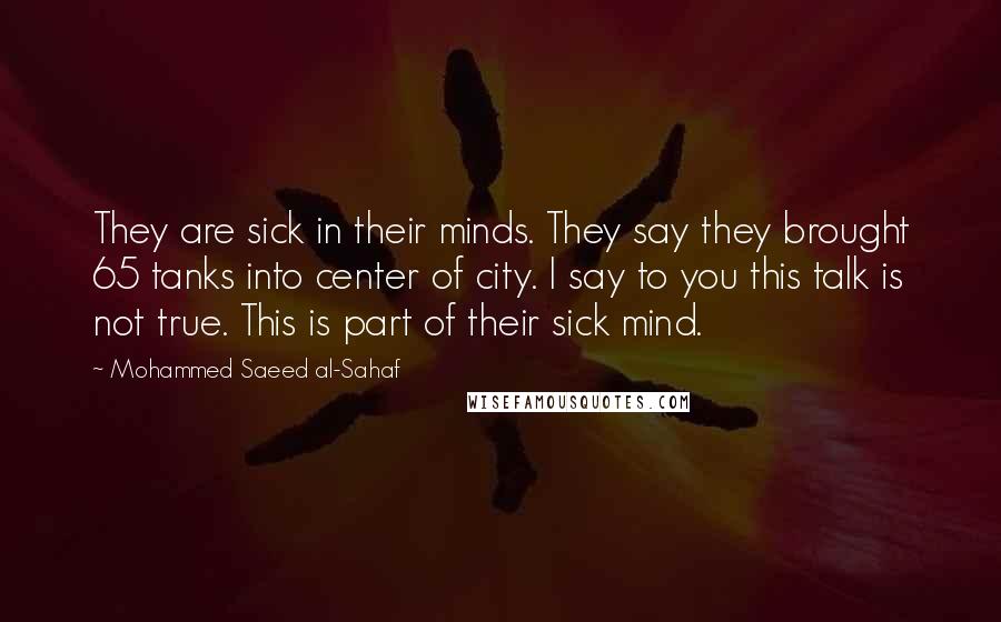 Mohammed Saeed Al-Sahaf Quotes: They are sick in their minds. They say they brought 65 tanks into center of city. I say to you this talk is not true. This is part of their sick mind.