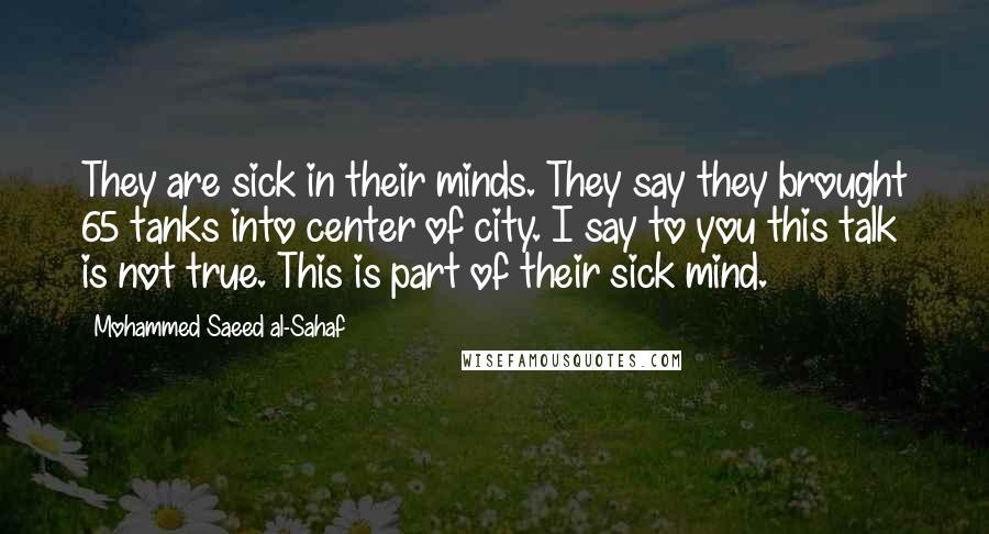 Mohammed Saeed Al-Sahaf Quotes: They are sick in their minds. They say they brought 65 tanks into center of city. I say to you this talk is not true. This is part of their sick mind.