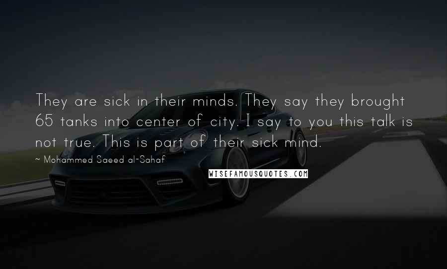 Mohammed Saeed Al-Sahaf Quotes: They are sick in their minds. They say they brought 65 tanks into center of city. I say to you this talk is not true. This is part of their sick mind.