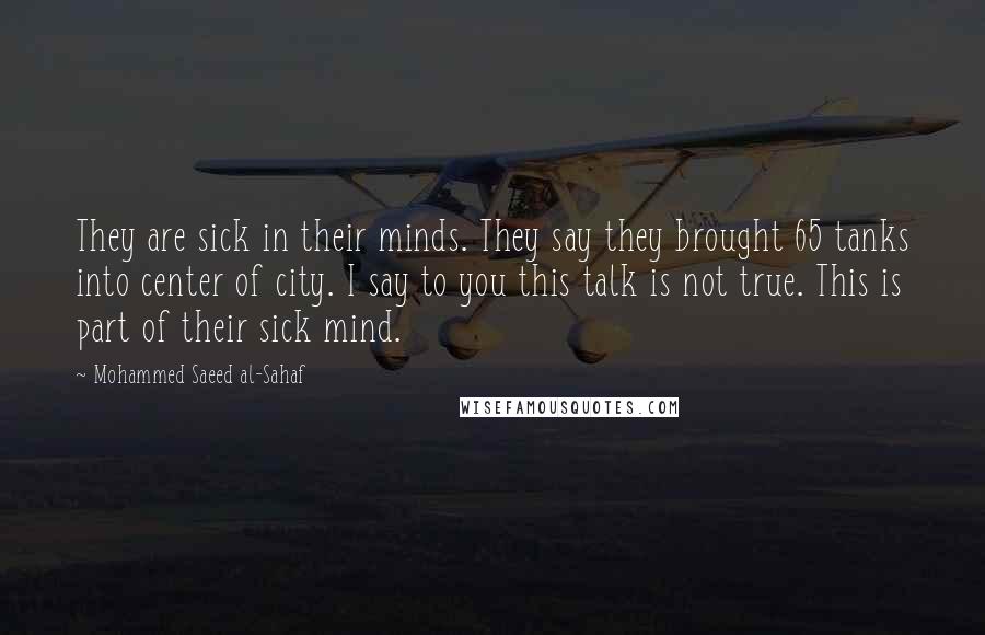 Mohammed Saeed Al-Sahaf Quotes: They are sick in their minds. They say they brought 65 tanks into center of city. I say to you this talk is not true. This is part of their sick mind.