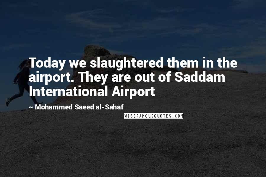 Mohammed Saeed Al-Sahaf Quotes: Today we slaughtered them in the airport. They are out of Saddam International Airport