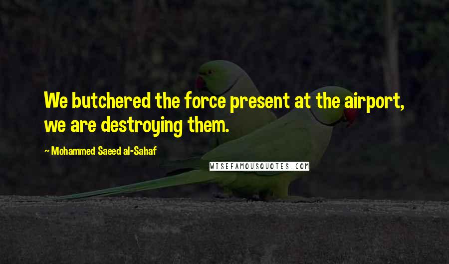 Mohammed Saeed Al-Sahaf Quotes: We butchered the force present at the airport, we are destroying them.