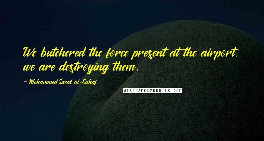 Mohammed Saeed Al-Sahaf Quotes: We butchered the force present at the airport, we are destroying them.