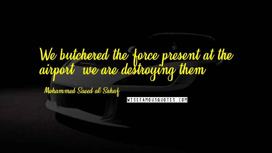 Mohammed Saeed Al-Sahaf Quotes: We butchered the force present at the airport, we are destroying them.