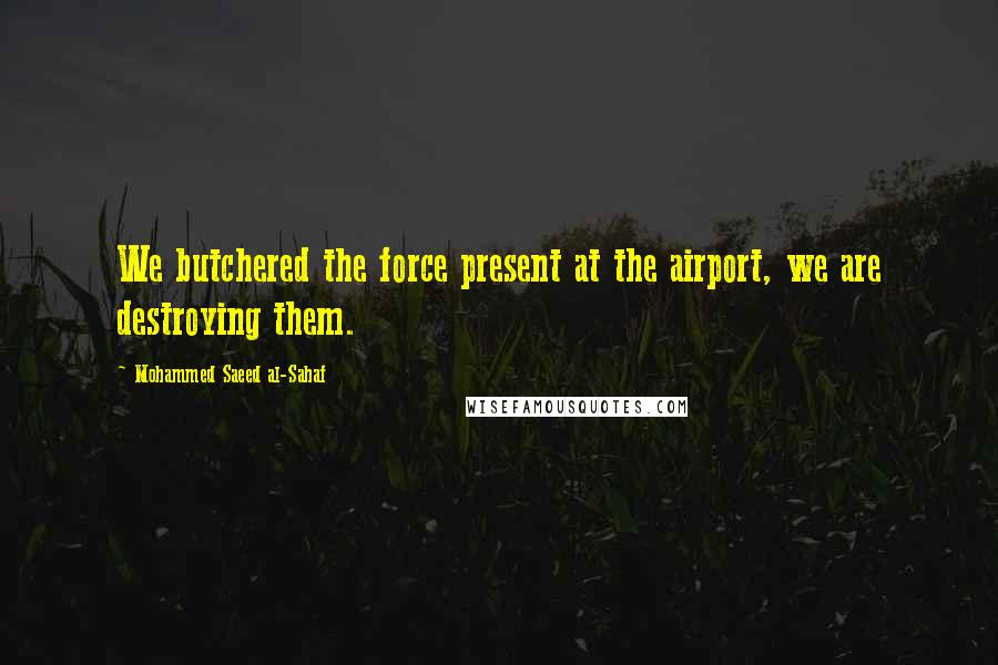 Mohammed Saeed Al-Sahaf Quotes: We butchered the force present at the airport, we are destroying them.