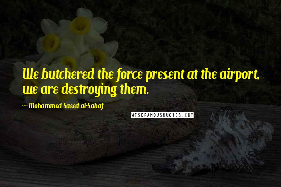 Mohammed Saeed Al-Sahaf Quotes: We butchered the force present at the airport, we are destroying them.