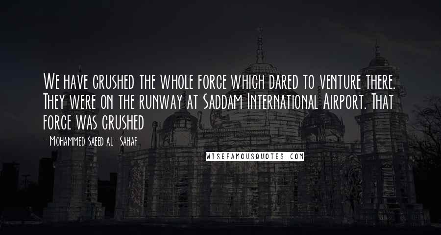 Mohammed Saeed Al-Sahaf Quotes: We have crushed the whole force which dared to venture there. They were on the runway at Saddam International Airport. That force was crushed