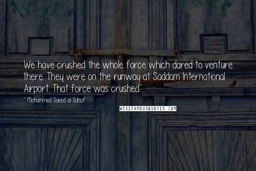 Mohammed Saeed Al-Sahaf Quotes: We have crushed the whole force which dared to venture there. They were on the runway at Saddam International Airport. That force was crushed