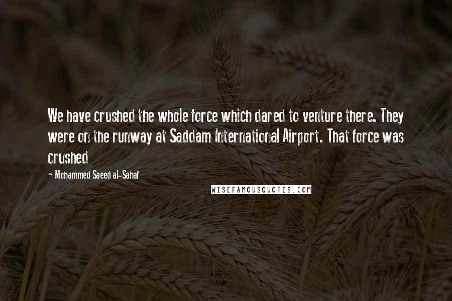 Mohammed Saeed Al-Sahaf Quotes: We have crushed the whole force which dared to venture there. They were on the runway at Saddam International Airport. That force was crushed