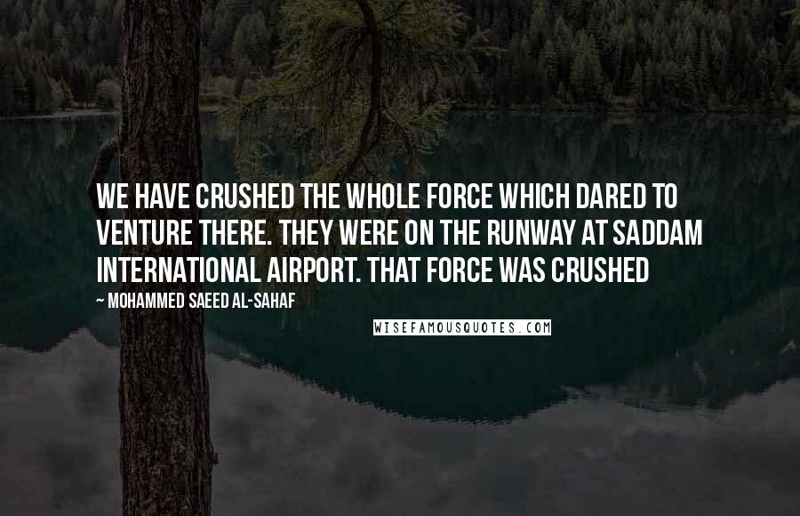 Mohammed Saeed Al-Sahaf Quotes: We have crushed the whole force which dared to venture there. They were on the runway at Saddam International Airport. That force was crushed