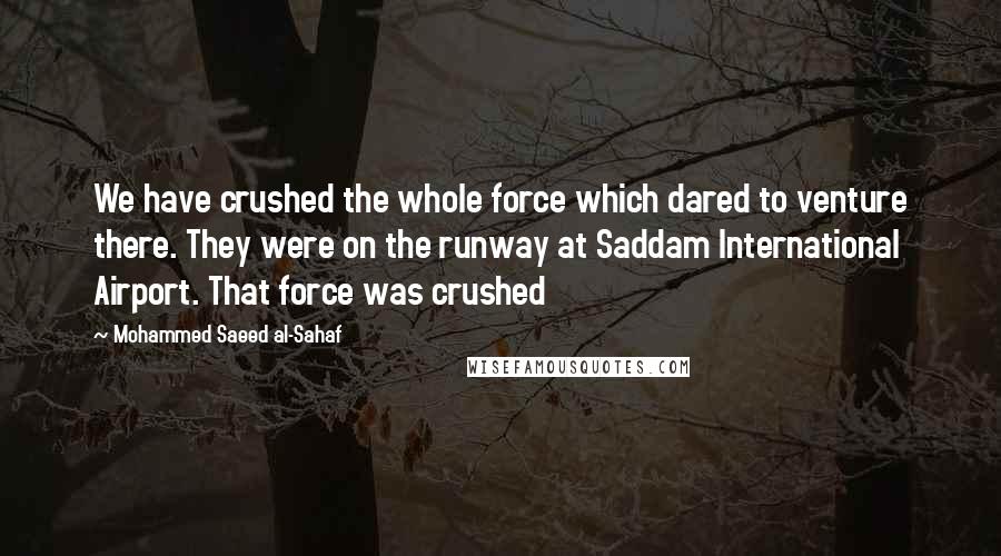 Mohammed Saeed Al-Sahaf Quotes: We have crushed the whole force which dared to venture there. They were on the runway at Saddam International Airport. That force was crushed