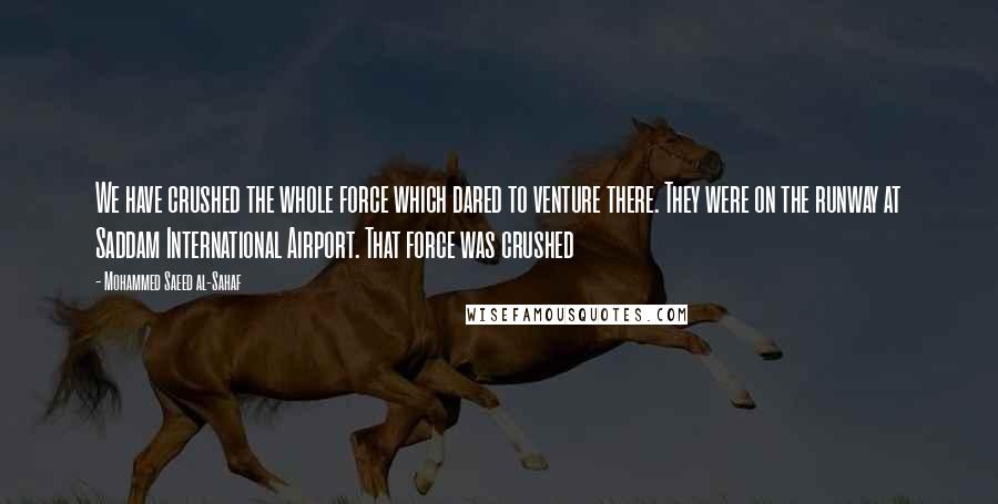 Mohammed Saeed Al-Sahaf Quotes: We have crushed the whole force which dared to venture there. They were on the runway at Saddam International Airport. That force was crushed