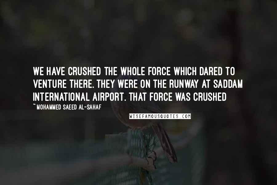 Mohammed Saeed Al-Sahaf Quotes: We have crushed the whole force which dared to venture there. They were on the runway at Saddam International Airport. That force was crushed