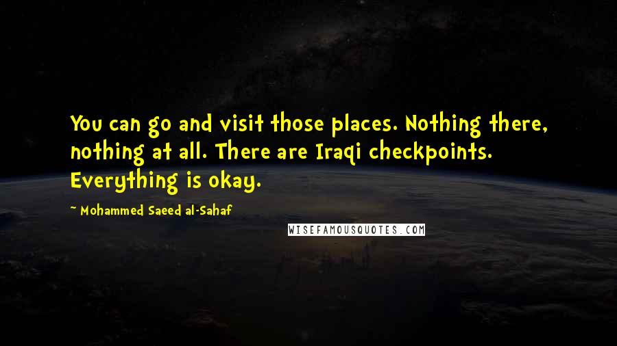 Mohammed Saeed Al-Sahaf Quotes: You can go and visit those places. Nothing there, nothing at all. There are Iraqi checkpoints. Everything is okay.