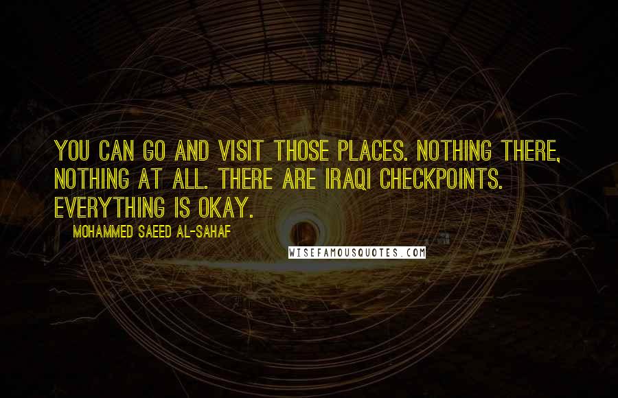 Mohammed Saeed Al-Sahaf Quotes: You can go and visit those places. Nothing there, nothing at all. There are Iraqi checkpoints. Everything is okay.