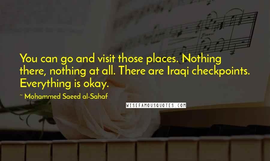 Mohammed Saeed Al-Sahaf Quotes: You can go and visit those places. Nothing there, nothing at all. There are Iraqi checkpoints. Everything is okay.